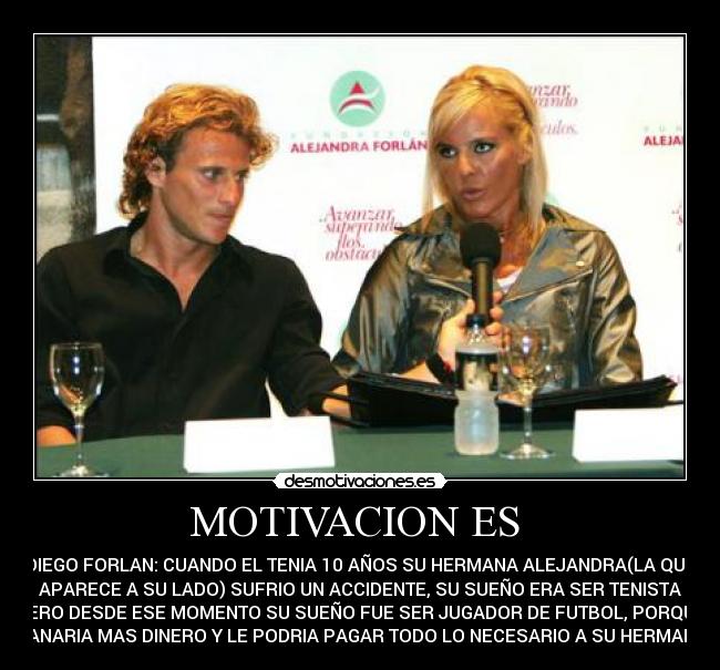 MOTIVACION ES - DIEGO FORLAN: CUANDO EL TENIA 10 AÑOS SU HERMANA ALEJANDRA(LA QUE
APARECE A SU LADO) SUFRIO UN ACCIDENTE, SU SUEÑO ERA SER TENISTA
PERO DESDE ESE MOMENTO SU SUEÑO FUE SER JUGADOR DE FUTBOL, PORQUE
GANARIA MAS DINERO Y LE PODRIA PAGAR TODO LO NECESARIO A SU HERMANA