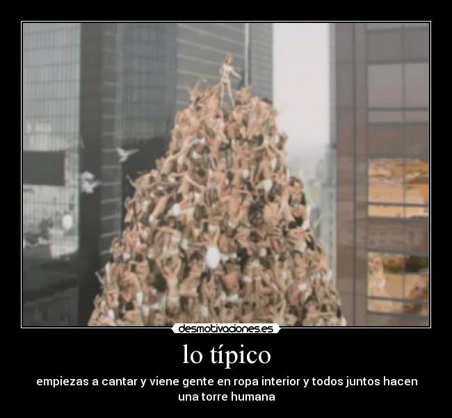lo típico - empiezas a cantar y viene gente en ropa interior y todos juntos hacen
una torre humana