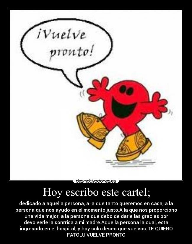 Hoy escribo este cartel; - dedicado a aquella persona, a la que tanto queremos en casa, a la
persona que nos ayudo en el momento justo.A la que nos proporciono
una vida mejor, a la persona que debo de darle las gracias por
devolverle la sonrrisa a mi madre.Aquella persona la cual, esta
ingresada en el hospital, y hoy solo deseo que vuelvas. TE QUIERO
FATOLU VUELVE PRONTO