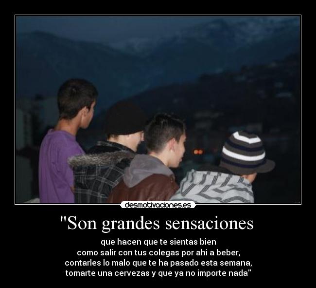 Son grandes sensaciones - que hacen que te sientas bien
como salir con tus colegas por ahi a beber,
contarles lo malo que te ha pasado esta semana,
tomarte una cervezas y que ya no importe nada