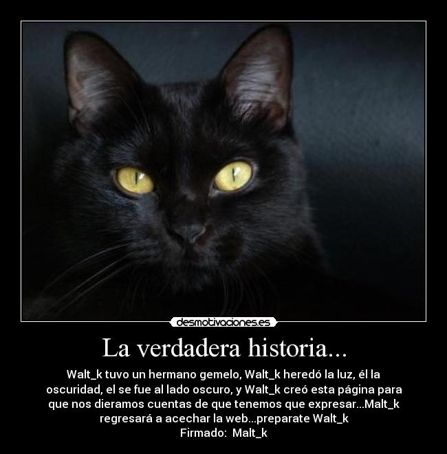 La verdadera historia... - Walt_k tuvo un hermano gemelo, Walt_k heredó la luz, él la
oscuridad, el se fue al lado oscuro, y Walt_k creó esta página para
que nos dieramos cuentas de que tenemos que expresar...Malt_k
regresará a acechar la web...preparate Walt_k
Firmado:  Malt_k