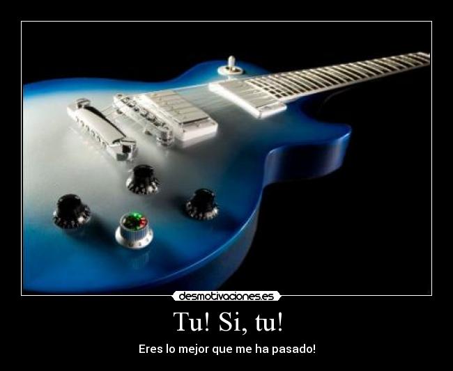 Tu! Si, tu! - Eres lo mejor que me ha pasado!