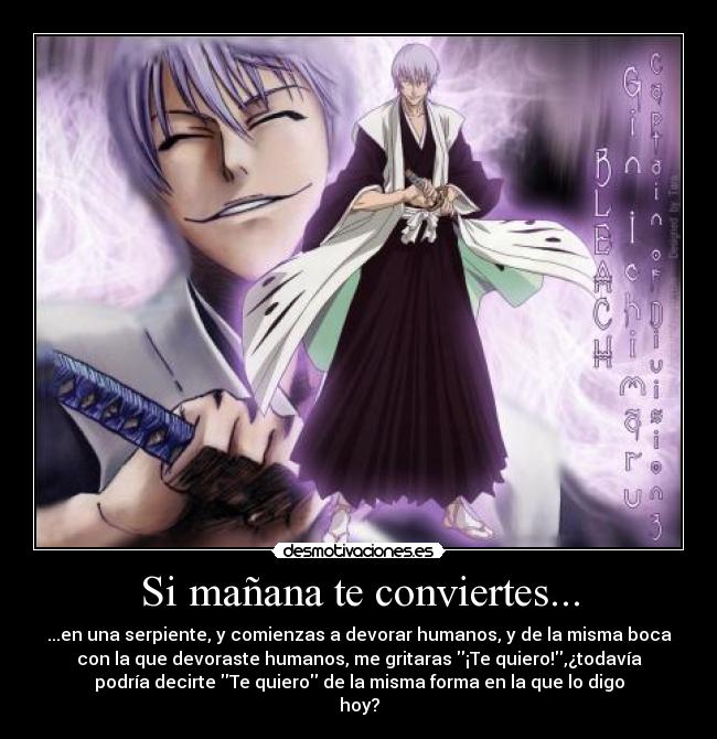 Si mañana te conviertes... - ...en una serpiente, y comienzas a devorar humanos, y de la misma boca
con la que devoraste humanos, me gritaras ¡Te quiero!,¿todavía
podría decirte Te quiero de la misma forma en la que lo digo
hoy?