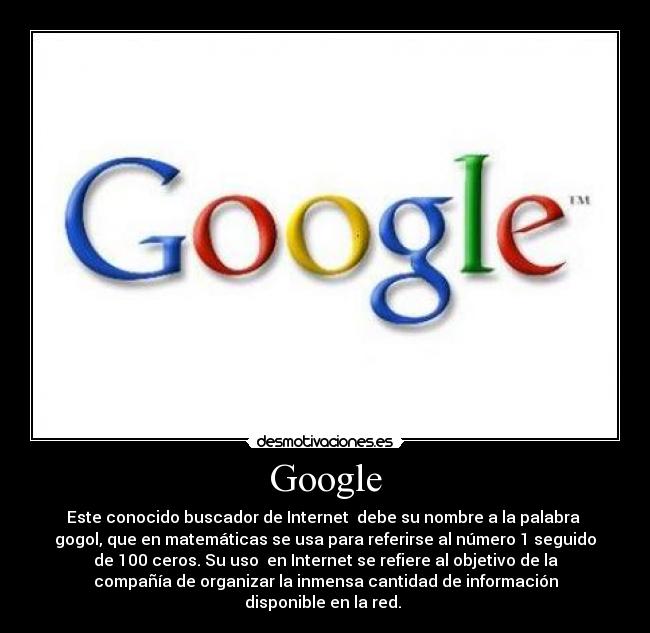 Google - Este conocido buscador de Internet debe su nombre a la palabra
gogol, que en matemáticas se usa para referirse al número 1 seguido
de 100 ceros. Su uso en Internet se refiere al objetivo de la
compañía de organizar la inmensa cantidad de información
disponible en la red.