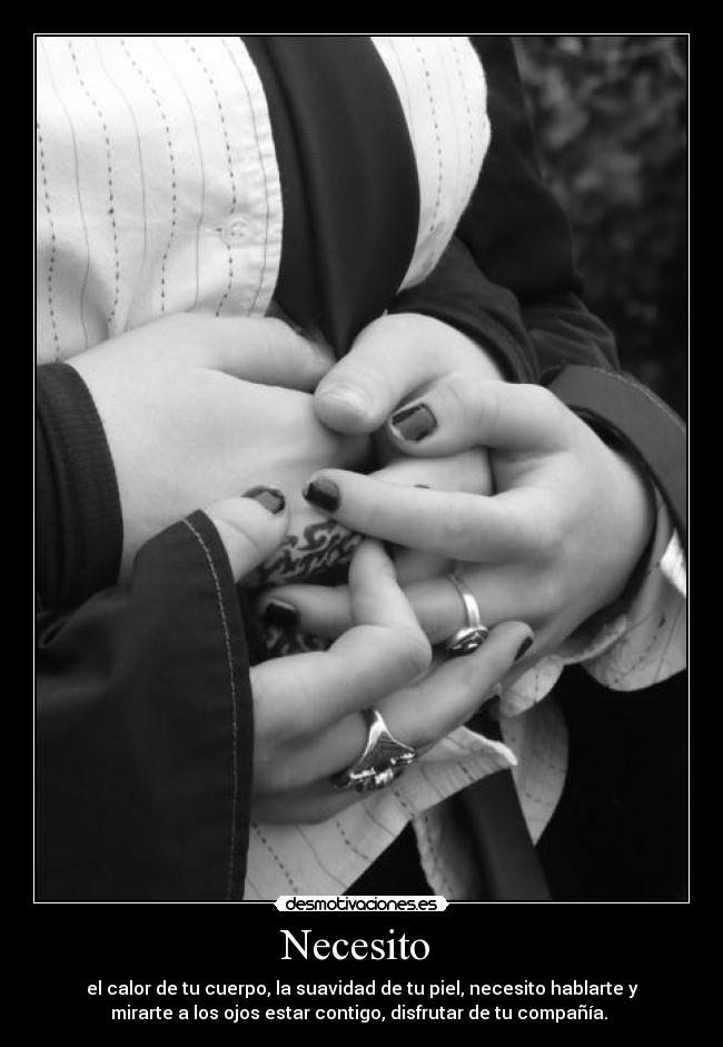 Necesito - el calor de tu cuerpo, la suavidad de tu piel, necesito hablarte y
mirarte a los ojos estar contigo, disfrutar de tu compañía.