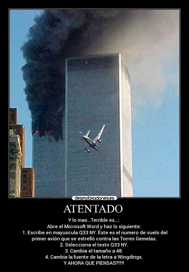ATENTADO - Y lo mas...Terrible es...:
Abre el Microsoft Word y haz lo siguiente:
1. Escribe en mayuscula Q33 NY. Éste es el numero de vuelo del
primer avión que se estrelló contra las Torres Gemelas.
2. Selecciona el texto Q33 NY.
3. Cambia el tamaño a 48.
4. Cambia la fuente de la letra a Wingdings.
Y AHORA QUE PIENSAS?!?!!