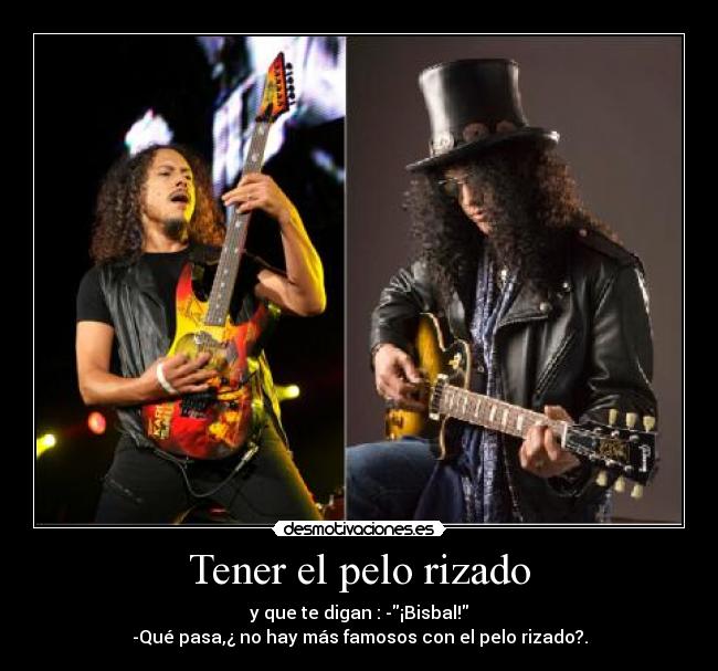 Tener el pelo rizado - y que te digan : -¡Bisbal!
-Qué pasa,¿ no hay más famosos con el pelo rizado?.