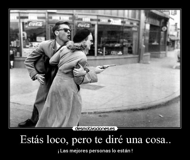 Estás loco, pero te diré una cosa.. -