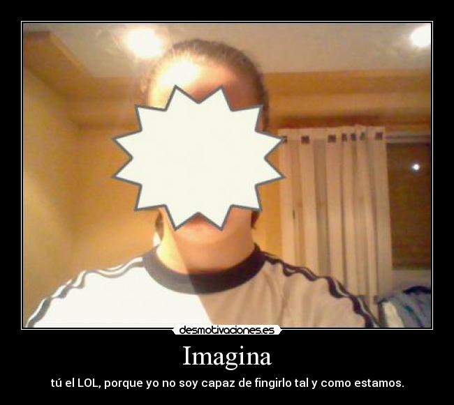 Imagina - tú el LOL, porque yo no soy capaz de fingirlo tal y como estamos.
