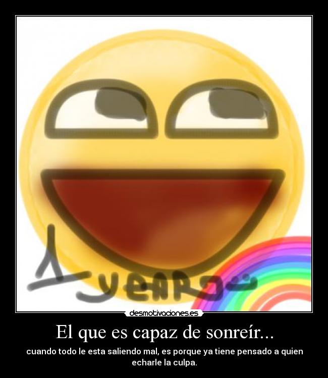 El que es capaz de sonreír... - cuando todo le esta saliendo mal, es porque ya tiene pensado a quien echarle la culpa.