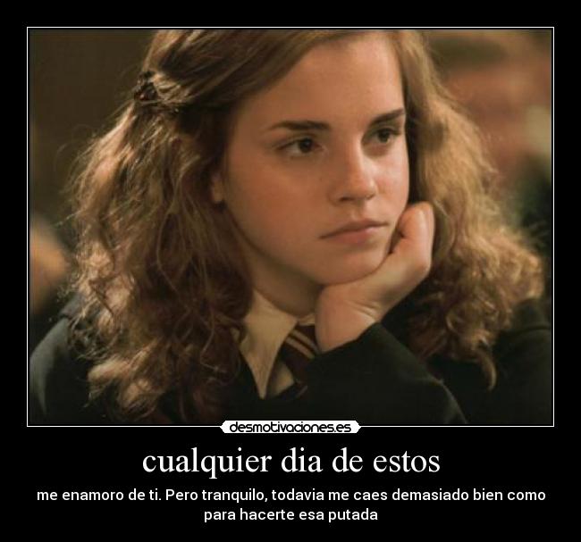 cualquier dia de estos - me enamoro de ti. Pero tranquilo, todavia me caes demasiado bien como
para hacerte esa putada