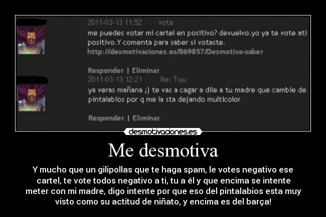 Me desmotiva - Y mucho que un gilipollas que te haga spam, le votes negativo ese
cartel, te vote todos negativo a ti, tu a él y que encima se intente
meter con mi madre, digo intente por que eso del pintalabios esta muy
visto como su actitud de niñato, y encima es del barça!