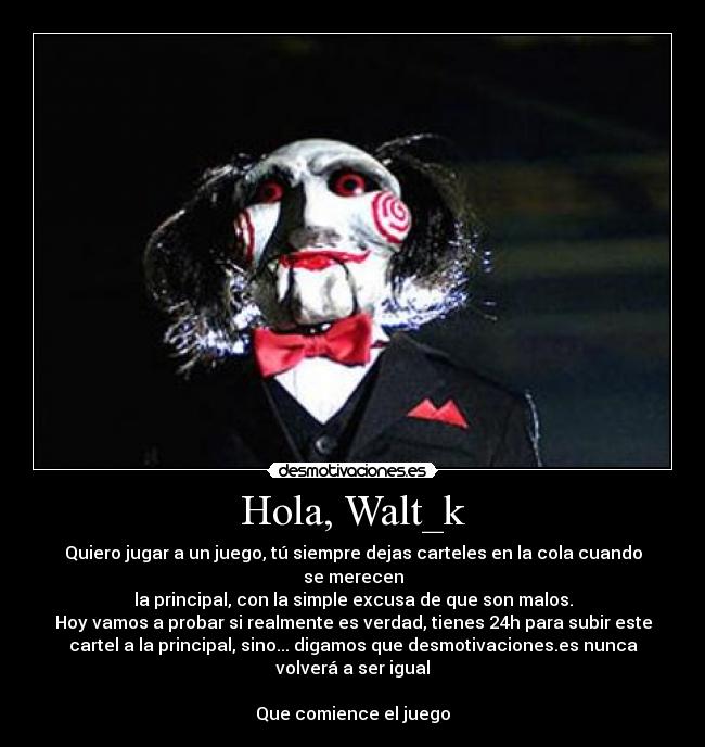 Hola, Walt_k - Quiero jugar a un juego, tú siempre dejas carteles en la cola cuando
se merecen
la principal, con la simple excusa de que son malos.
Hoy vamos a probar si realmente es verdad, tienes 24h para subir este
cartel a la principal, sino... digamos que desmotivaciones.es nunca
volverá a ser igual
Que comience el juego