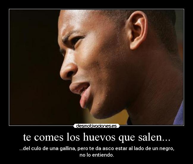 te comes los huevos que salen... - ...del culo de una gallina, pero te da asco estar al lado de un negro, no lo entiendo.