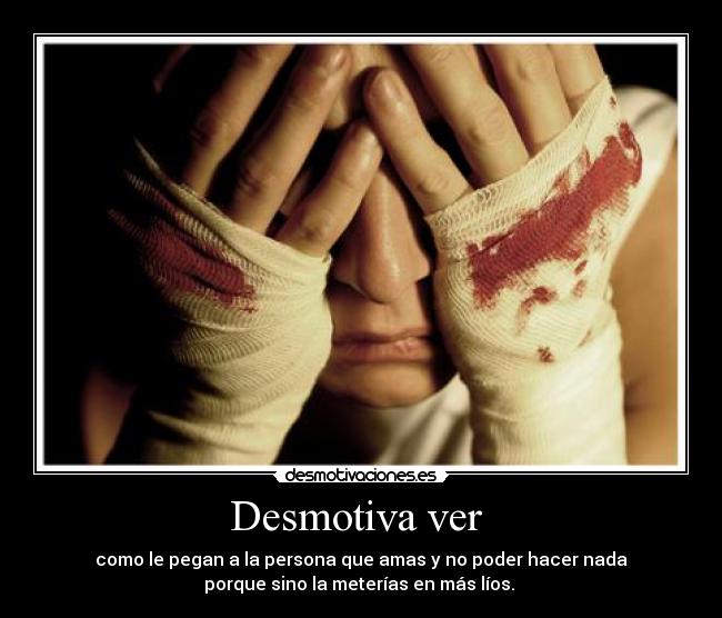 Desmotiva ver - como le pegan a la persona que amas y no poder hacer nada
porque sino la meterías en más líos.