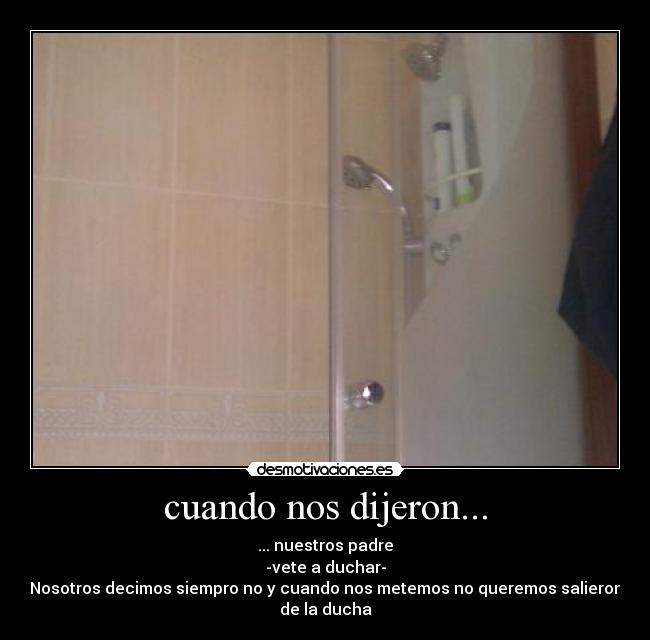 cuando nos dijeron... - ... nuestros padre
-vete a duchar-
Nosotros decimos siempro no y cuando nos metemos no queremos salieron
de la ducha