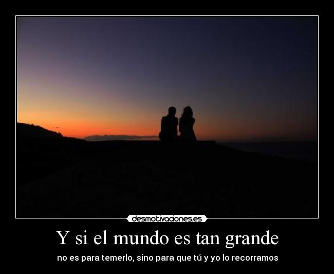 Y si el mundo es tan grande - no es para temerlo, sino para que tú y yo lo recorramos