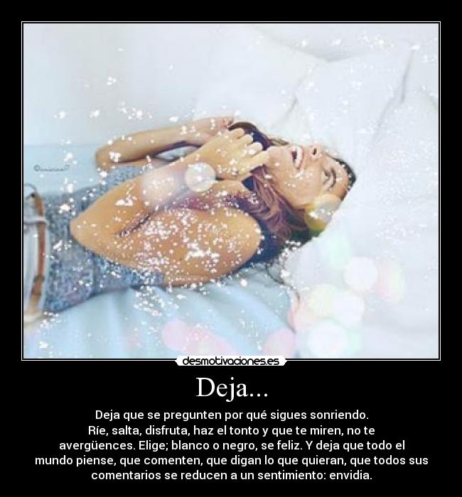 Deja... - Deja que se pregunten por qué sigues sonriendo.
Ríe, salta, disfruta, haz el tonto y que te miren, no te
avergüences. Elige; blanco o negro, se feliz. Y deja que todo el
mundo piense, que comenten, que digan lo que quieran, que todos sus
comentarios se reducen a un sentimiento: envidia.