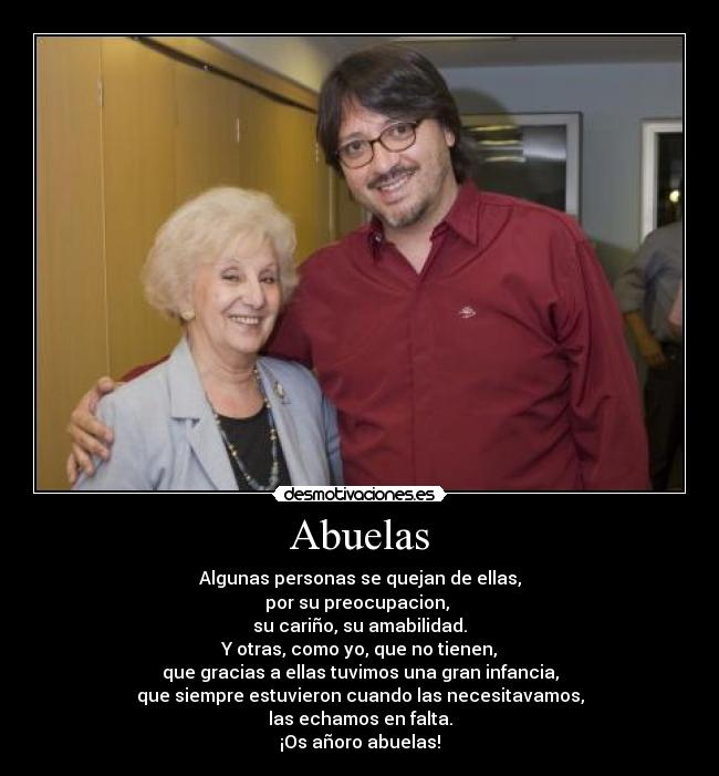 Abuelas - Algunas personas se quejan de ellas,
por su preocupacion,
su cariño, su amabilidad.
Y otras, como yo, que no tienen,
que gracias a ellas tuvimos una gran infancia,
que siempre estuvieron cuando las necesitavamos,
las echamos en falta.
¡Os añoro abuelas!