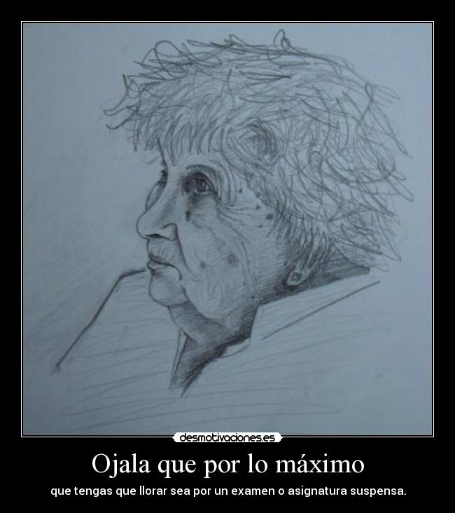 Ojala que por lo máximo - que tengas que llorar sea por un examen o asignatura suspensa.