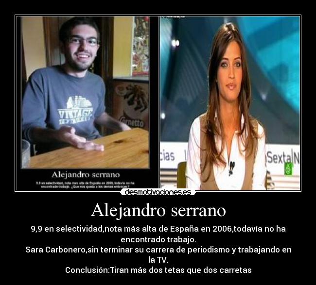 Alejandro serrano - 9,9 en selectividad,nota más alta de España en 2006,todavía no ha encontrado trabajo.
Sara Carbonero,sin terminar su carrera de periodismo y trabajando en la TV.
Conclusión:Tiran más dos tetas que dos carretas