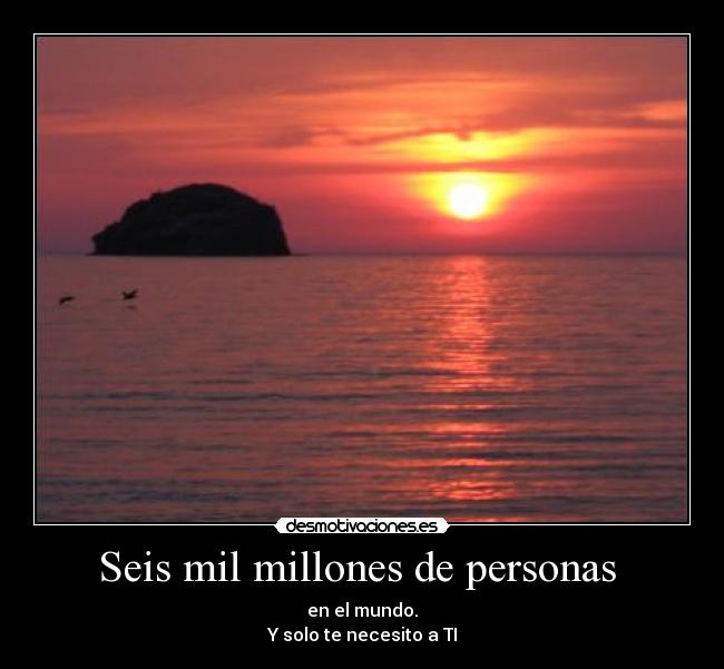 Seis mil millones de personas  - en el mundo.
Y solo te necesito a TI