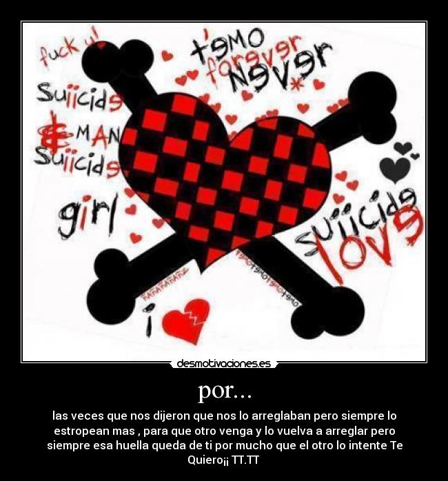 por... - las veces que nos dijeron que nos lo arreglaban pero siempre lo
estropean mas , para que otro venga y lo vuelva a arreglar pero
siempre esa huella queda de ti por mucho que el otro lo intente Te
Quiero¡¡ TT.TT 