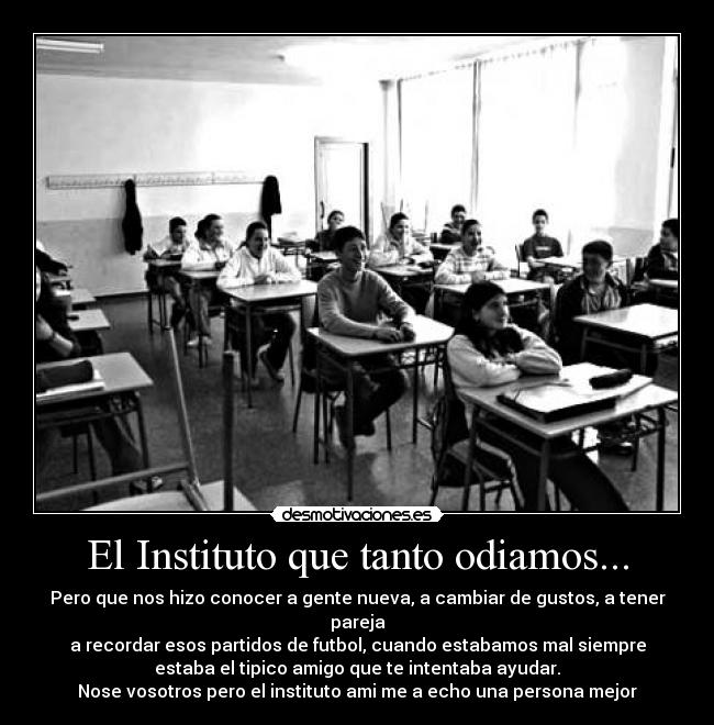 El Instituto que tanto odiamos... - Pero que nos hizo conocer a gente nueva, a cambiar de gustos, a tener
pareja
a recordar esos partidos de futbol, cuando estabamos mal siempre
estaba el tipico amigo que te intentaba ayudar.
Nose vosotros pero el instituto ami me a echo una persona mejor