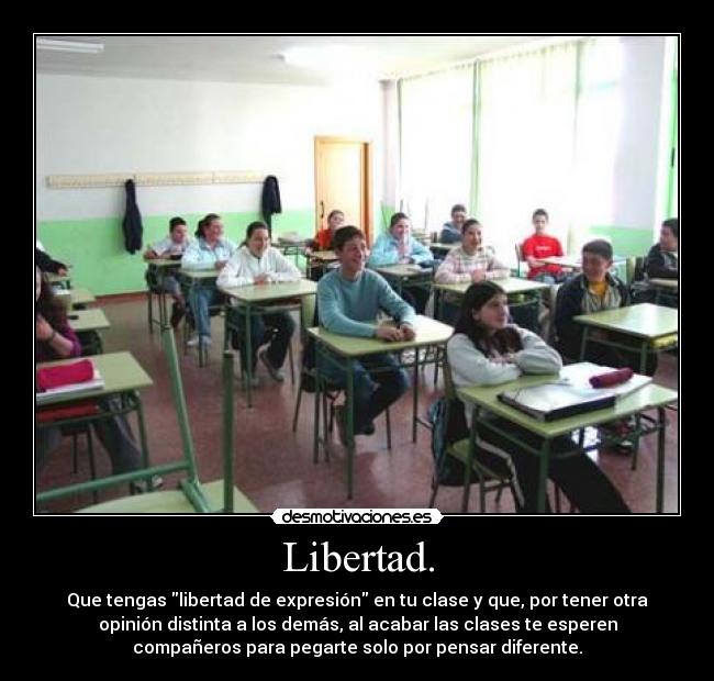Libertad. - Que tengas libertad de expresión en tu clase y que, por tener otra
opinión distinta a los demás, al acabar las clases te esperen
compañeros para pegarte solo por pensar diferente.