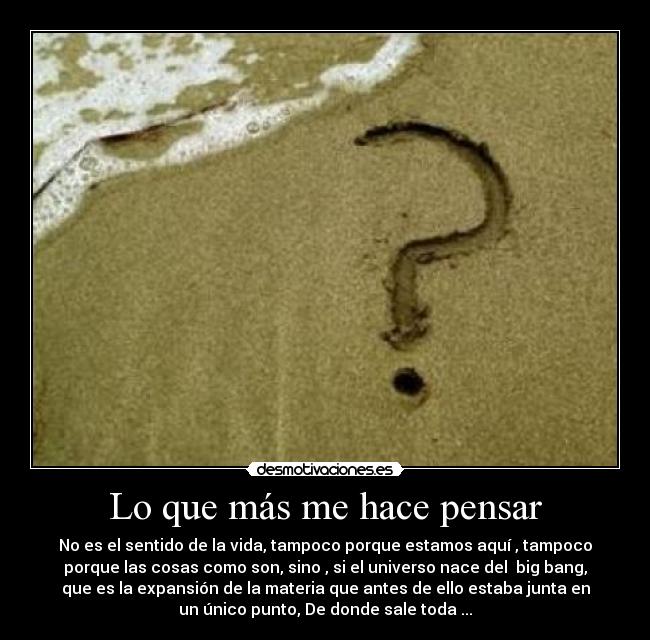 Lo que más me hace pensar - No es el sentido de la vida, tampoco porque estamos aquí , tampoco
porque las cosas como son, sino , si el universo nace del big bang,
que es la expansión de la materia que antes de ello estaba junta en
un único punto, De donde sale toda ...