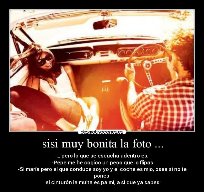 sisi muy bonita la foto ... - ... pero lo que se escucha adentro es:
-Pepe me he cogioo un peoo que lo flipas
-Si maría pero el que conduce soy yo y el coche es mio, osea si no te pones
el cinturón la multa es pa mi, a si que ya sabes