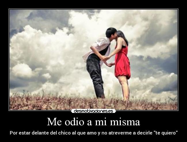 Me odio a mi misma - Por estar delante del chico al que amo y no atreverme a decirle te quiero