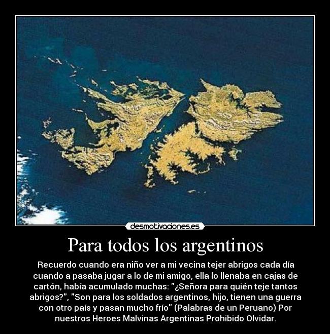 Para todos los argentinos - Recuerdo cuando era niño ver a mi vecina tejer abrigos cada día
cuando a pasaba jugar a lo de mi amigo, ella lo llenaba en cajas de
cartón, había acumulado muchas: ¿Señora para quién teje tantos
abrigos?, Son para los soldados argentinos, hijo, tienen una guerra
con otro país y pasan mucho frío (Palabras de un Peruano) Por
nuestros Heroes Malvinas Argentinas Prohibido Olvidar.