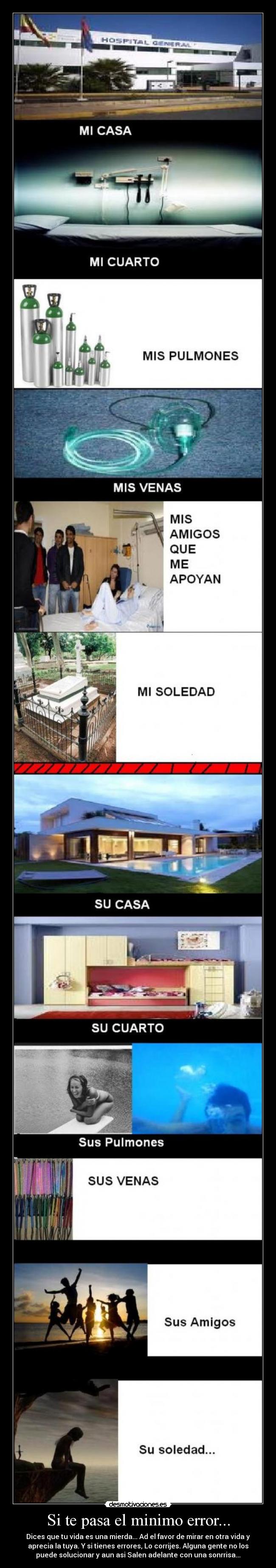 Si te pasa el minimo error... - Dices que tu vida es una mierda... Ad el favor de mirar en otra vida y
aprecia la tuya. Y si tienes errores, Lo corrijes. Alguna gente no los
puede solucionar y aun asi Salen adelante con una sonrrisa...