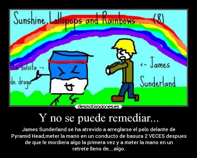 Y no se puede remediar... - James Sunderland se ha atrevido a arreglarse el pelo delante de
Pyramid Head,meter la mano en un conducto de basura 2 VECES despues
de que le mordiera algo la primera vez y a meter la mano en un
retrete lleno de....algo.