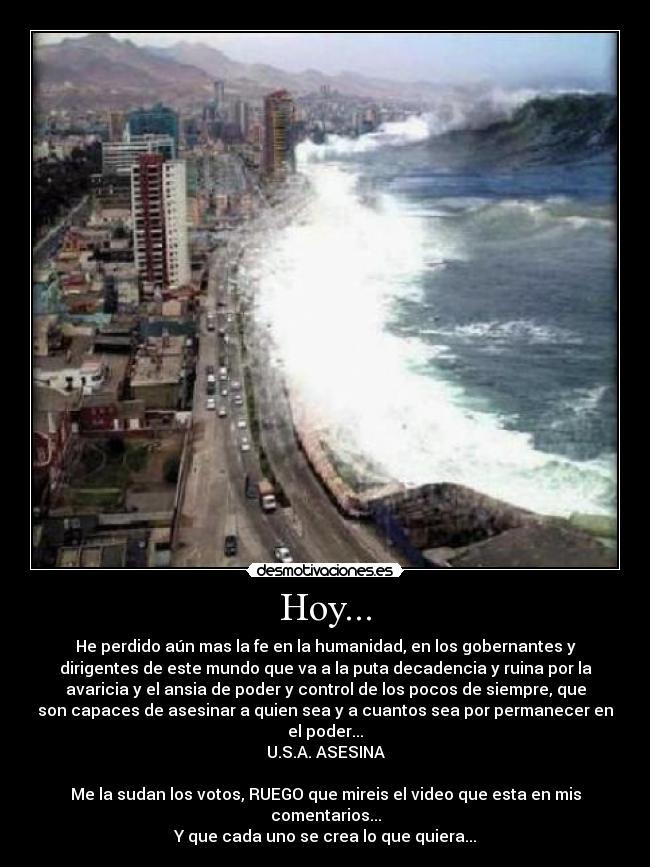 Hoy... - He perdido aún mas la fe en la humanidad, en los gobernantes y
dirigentes de este mundo que va a la puta decadencia y ruina por la
avaricia y el ansia de poder y control de los pocos de siempre, que
son capaces de asesinar a quien sea y a cuantos sea por permanecer en
el poder...
U.S.A. ASESINA

Me la sudan los votos, RUEGO que mireis el video que esta en mis
comentarios...
Y que cada uno se crea lo que quiera...