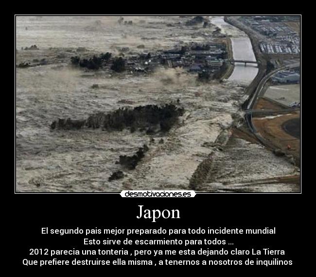 Japon - El segundo pais mejor preparado para todo incidente mundial
Esto sirve de escarmiento para todos ...
2012 parecia una tonteria , pero ya me esta dejando claro La Tierra 
Que prefiere destruirse ella misma , a tenernos a nosotros de inquilinos 