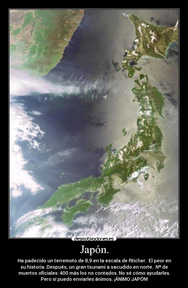 Japón. - Ha padecido un terremoto de 8,9 en la escala de Rticher.  El peor en
su historia. Después, un gran tsunami a sacudido en norte.  Nº de
muertos oficiales: 400 más los no contados. No sé cómo ayudarles.
Pero sí puedo enviarles ánimos. ¡ÁNIMO JAPÓN!