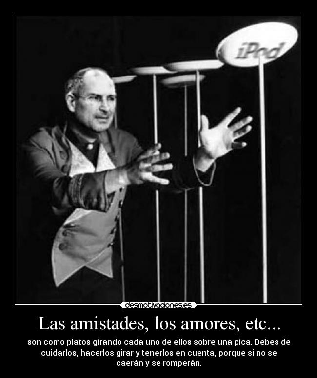 Las amistades, los amores, etc... - son como platos girando cada uno de ellos sobre una pica. Debes de
cuidarlos, hacerlos girar y tenerlos en cuenta, porque si no se
caerán y se romperán.