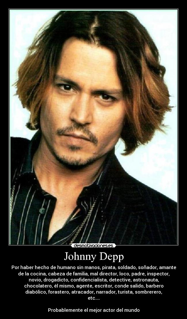 Johnny Depp - Por haber hecho de humano sin manos, pirata, soldado, soñador, amante
de la cocina, cabeza de familia, mal director, loco, padre, inspector,
novio, drogadicto, confidencialista, detective, astronauta,
chocolatero, él mismo, agente, escritor, conde salido, barbero
diabólico, forastero, atracador, narrador, turista, sombrerero,
etc....
Probablemente el mejor actor del mundo