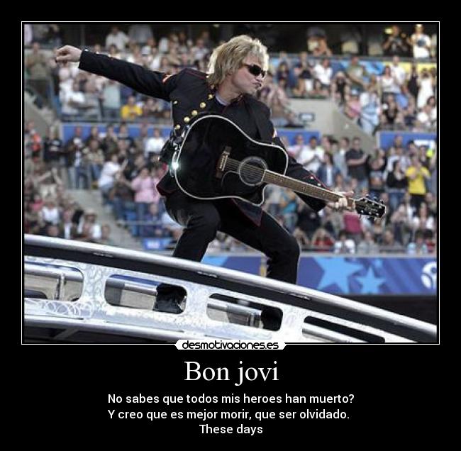 Bon jovi - No sabes que todos mis heroes han muerto?
Y creo que es mejor morir, que ser olvidado.
These days