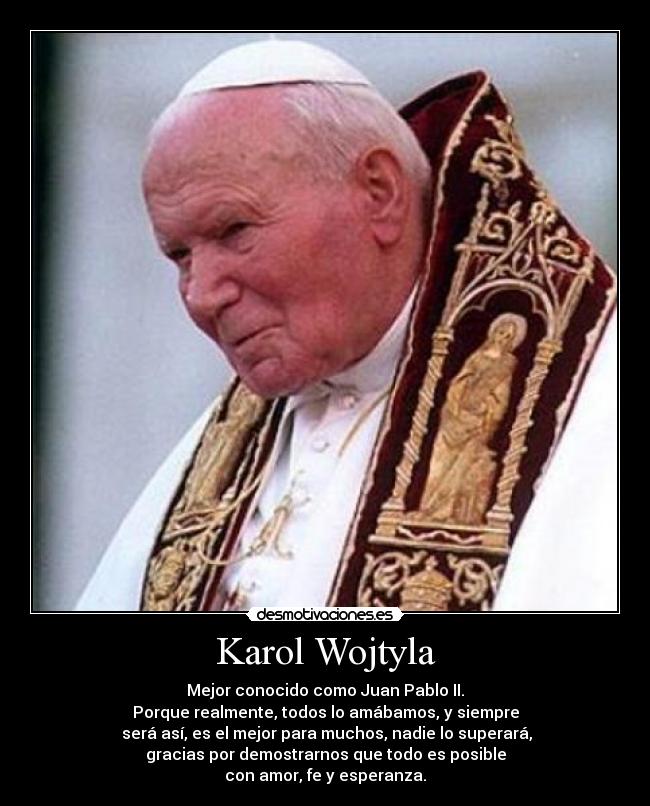 Karol Wojtyla - Mejor conocido como Juan Pablo II.
Porque realmente, todos lo amábamos, y siempre
será así, es el mejor para muchos, nadie lo superará,
gracias por demostrarnos que todo es posible
con amor, fe y esperanza.