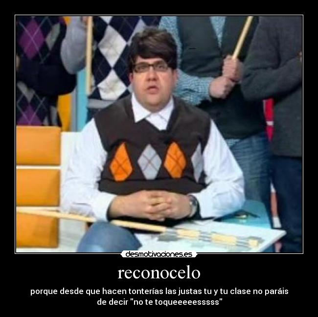 reconocelo - porque desde que hacen tonterías las justas tu y tu clase no paráis
de decir no te toqueeeeesssss