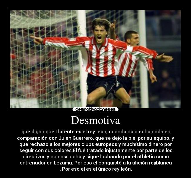 Desmotiva - que digan que Llorente es el rey león, cuando no a echo nada en
comparación con Julen Guerrero, que se dejo la piel por su equipo, y
que rechazo a los mejores clubs europeos y muchísimo dinero por
seguir con sus colores.El fué tratado injustamente por parte de los
directivos y aun así luchó y sigue luchando por el athletic como
entrenador en Lezama. Por eso el conquistó a la afición rojiblanca
. Por eso el es el único rey león.