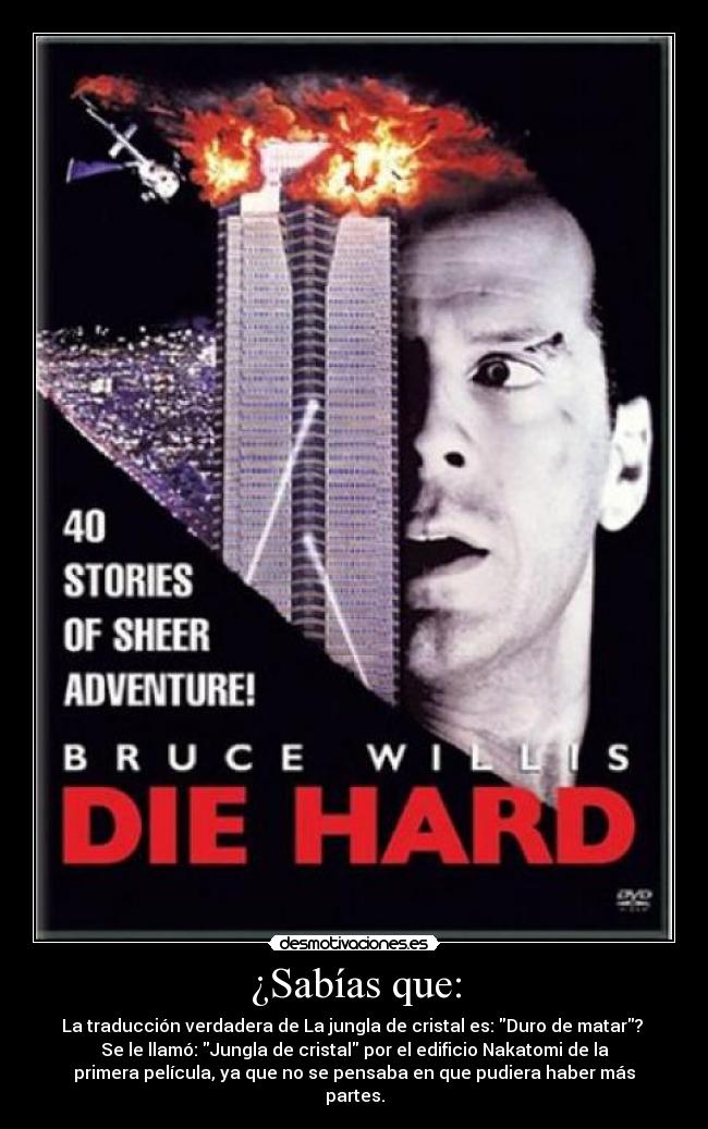 ¿Sabías que: - La traducción verdadera de La jungla de cristal es: Duro de matar?
Se le llamó: Jungla de cristal por el edificio Nakatomi de la
primera película, ya que no se pensaba en que pudiera haber más
partes.