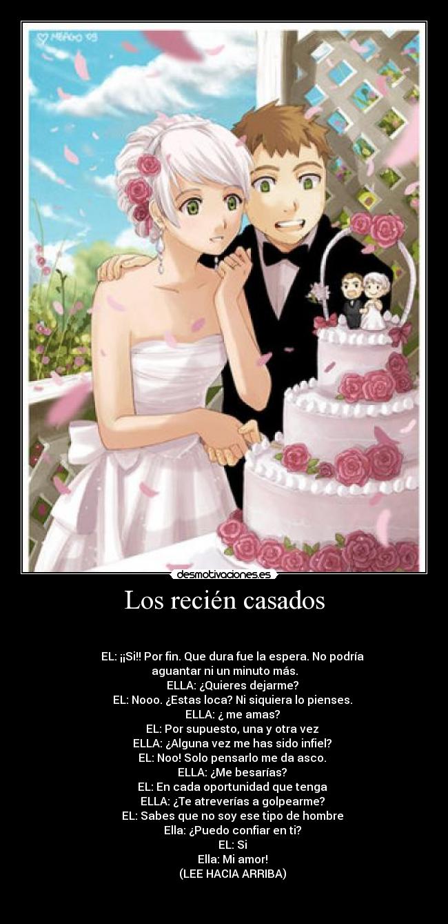 Los recién casados -
EL: ¡¡Si!! Por fin. Que dura fue la espera. No podría aguantar ni un minuto más.
ELLA: ¿Quieres dejarme?
EL: Nooo. ¿Estas loca? Ni siquiera lo pienses.
ELLA: ¿ me amas?
EL: Por supuesto, una y otra vez
ELLA: ¿Alguna vez me has sido infiel?
EL: Noo! Solo pensarlo me da asco.
ELLA: ¿Me besarías?
EL: En cada oportunidad que tenga
ELLA: ¿Te atreverías a golpearme?
EL: Sabes que no soy ese tipo de hombre
Ella: ¿Puedo confiar en ti?
EL: Si
Ella: Mi amor!
(LEE HACIA ARRIBA)