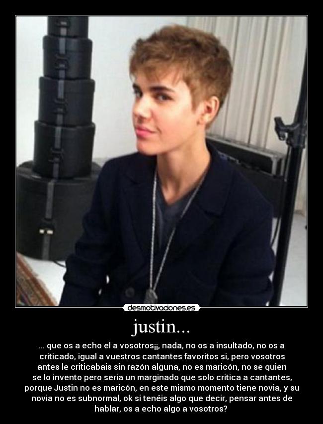 justin... - ... que os a echo el a vosotros¡¡, nada, no os a insultado, no os a
criticado, igual a vuestros cantantes favoritos si, pero vosotros
antes le criticabais sin razón alguna, no es maricón, no se quien
se lo invento pero seria un marginado que solo critica a cantantes,
porque Justin no es maricón, en este mismo momento tiene novia, y su
novia no es subnormal, ok si tenéis algo que decir, pensar antes de
hablar, os a echo algo a vosotros? 