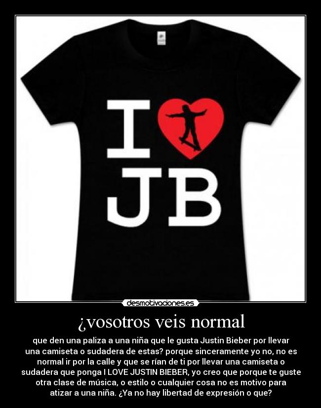¿vosotros veis normal - que den una paliza a una niña que le gusta Justin Bieber por llevar
una camiseta o sudadera de estas? porque sinceramente yo no, no es
normal ir por la calle y que se rían de ti por llevar una camiseta o
sudadera que ponga I LOVE JUSTIN BIEBER, yo creo que porque te guste
otra clase de música, o estilo o cualquier cosa no es motivo para
atizar a una niña. ¿Ya no hay libertad de expresión o que?