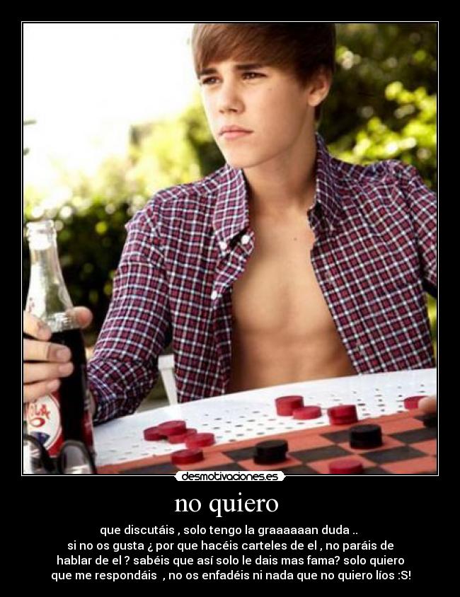 no quiero  - que discutáis , solo tengo la graaaaaan duda .. 
si no os gusta ¿ por que hacéis carteles de el , no paráis de
hablar de el ? sabéis que así solo le dais mas fama? solo quiero
que me respondáis  , no os enfadéis ni nada que no quiero líos :S!