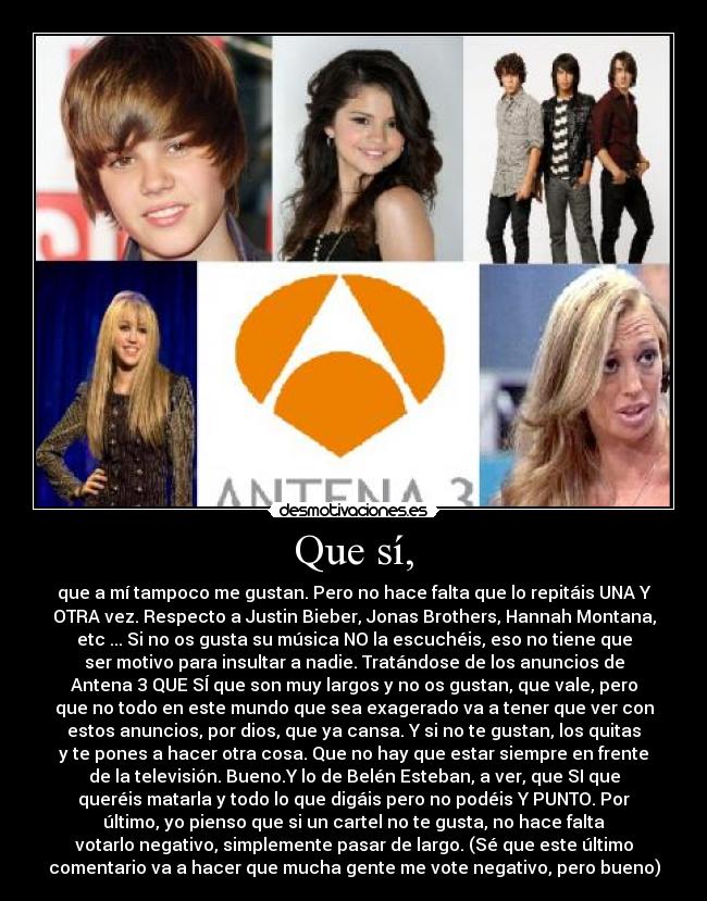 Que sí, - que a mí tampoco me gustan. Pero no hace falta que lo repitáis UNA Y
OTRA vez. Respecto a Justin Bieber, Jonas Brothers, Hannah Montana,
etc ... Si no os gusta su música NO la escuchéis, eso no tiene que
ser motivo para insultar a nadie. Tratándose de los anuncios de
Antena 3 QUE SÍ que son muy largos y no os gustan, que vale, pero
que no todo en este mundo que sea exagerado va a tener que ver con
estos anuncios, por dios, que ya cansa. Y si no te gustan, los quitas
y te pones a hacer otra cosa. Que no hay que estar siempre en frente
de la televisión. Bueno.Y lo de Belén Esteban, a ver, que SI que
queréis matarla y todo lo que digáis pero no podéis Y PUNTO. Por
último, yo pienso que si un cartel no te gusta, no hace falta
votarlo negativo, simplemente pasar de largo. (Sé que este último
comentario va a hacer que mucha gente me vote negativo, pero bueno)